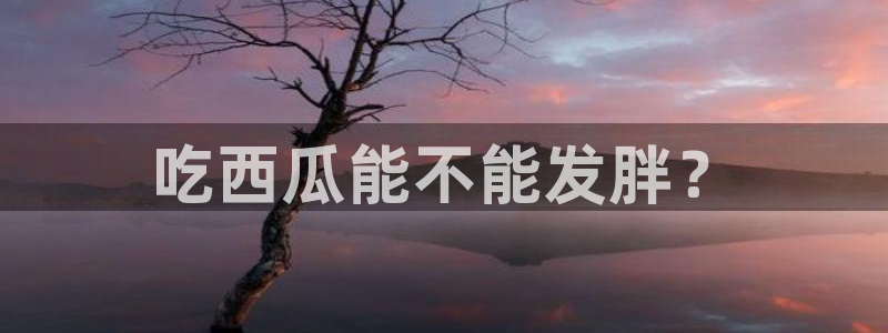 51吃瓜网51今日大大瓜：吃西瓜能不能发胖？