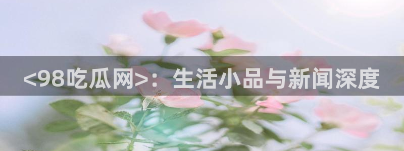 网站吃瓜：<98吃瓜网>：生活小品与新闻深度