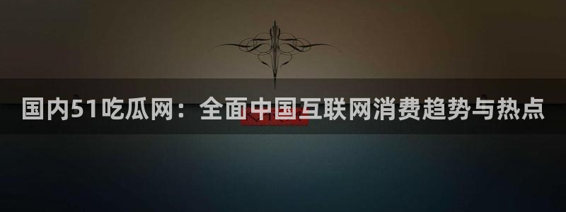 91今日吃瓜热门大瓜：国内51吃瓜网：全面中国互联网消费趋势与热点