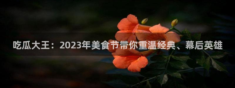 cggolive51吃瓜:吃瓜大王:2023年美食节带你重温经典、幕后英雄