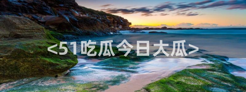51吃瓜热门吃瓜：<51吃瓜今日大瓜>